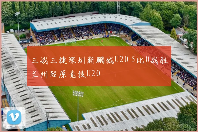 三战三捷深圳新鹏城U20 5比0战胜兰州陇原竞技U20