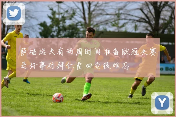 萨福诺夫有两周时间准备欧冠决赛是好事对拜仁首回合很难忘